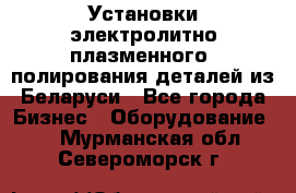 Установки электролитно-плазменного  полирования деталей из Беларуси - Все города Бизнес » Оборудование   . Мурманская обл.,Североморск г.